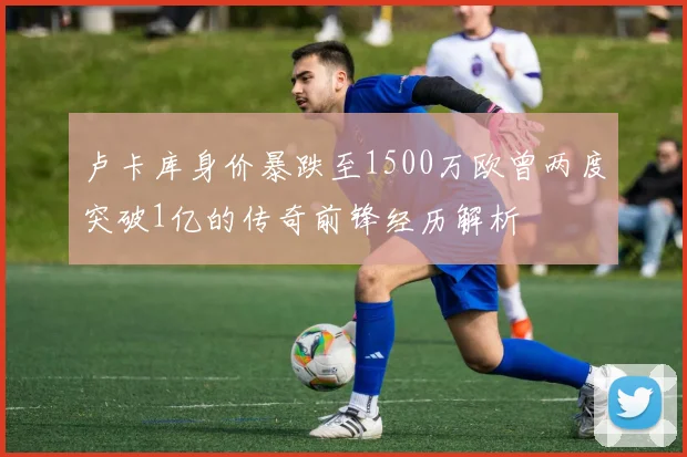 卢卡库身价暴跌至1500万欧曾两度突破1亿的传奇前锋经历解析