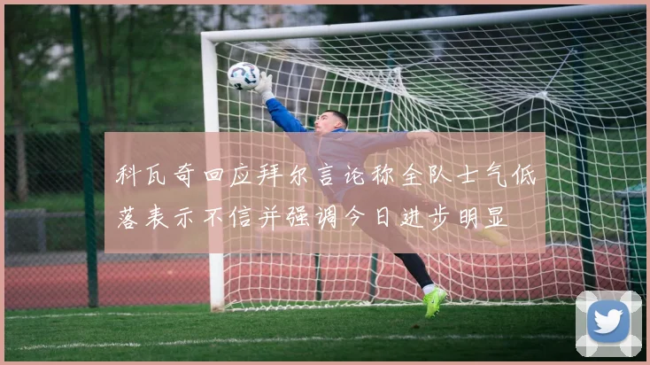 科瓦奇回应拜尔言论称全队士气低落表示不信并强调今日进步明显