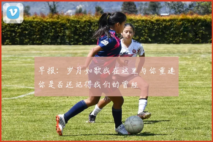 早报：岁月如歌我在这里与你重逢你是否还记得我们的曾经