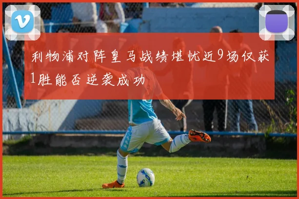 利物浦对阵皇马战绩堪忧近9场仅获1胜能否逆袭成功
