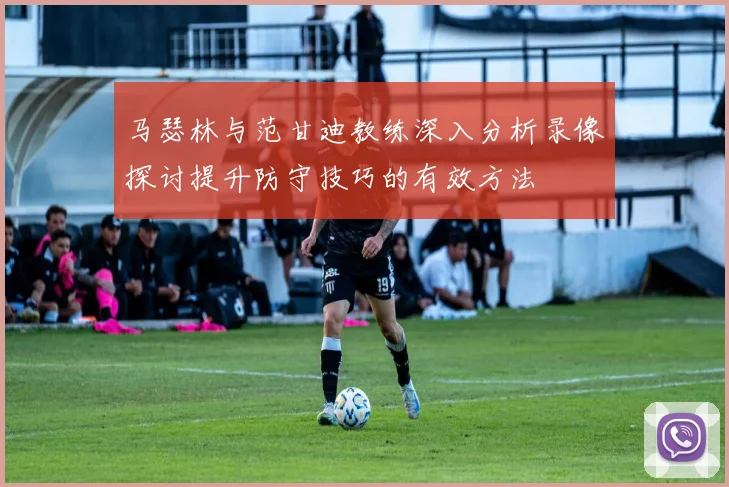 马瑟林与范甘迪教练深入分析录像探讨提升防守技巧的有效方法