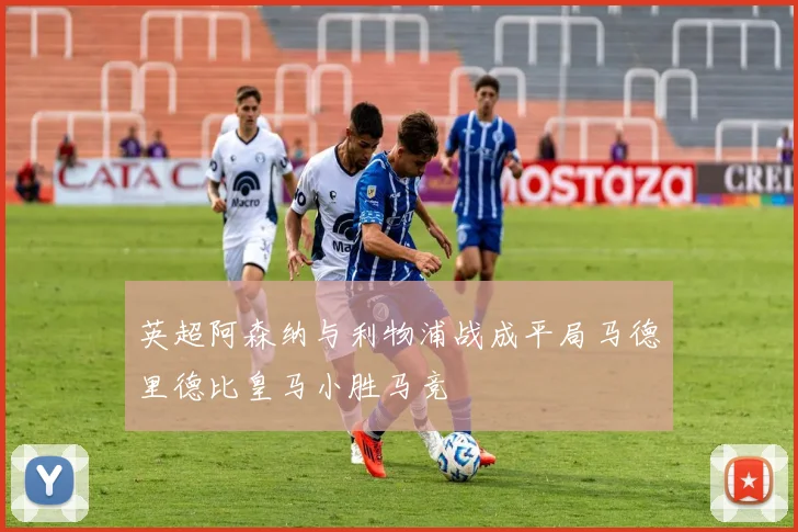 英超阿森纳与利物浦战成平局马德里德比皇马小胜马竞