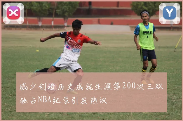 威少创造历史成就生涯第200次三双独占NBA纪录引发热议
