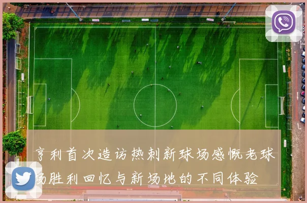 亨利首次造访热刺新球场感慨老球场胜利回忆与新场地的不同体验