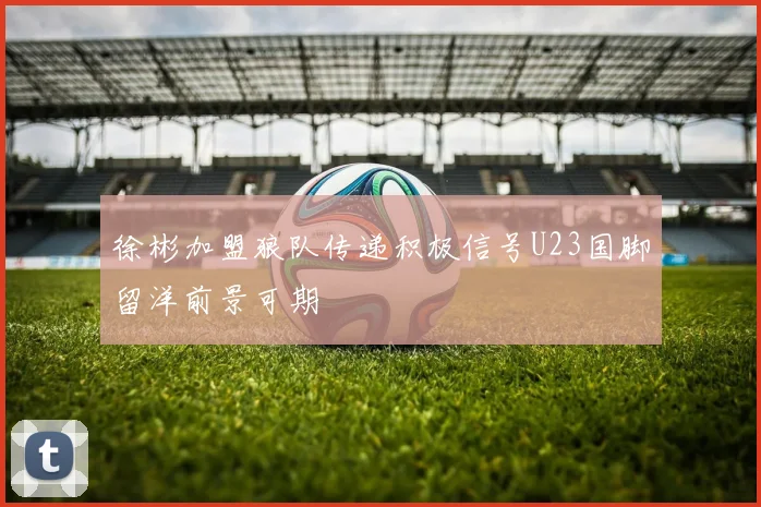 徐彬加盟狼队传递积极信号U23国脚留洋前景可期