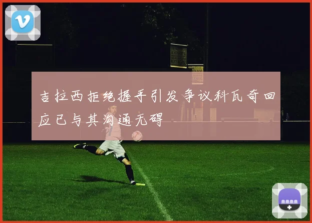 吉拉西拒绝握手引发争议科瓦奇回应已与其沟通无碍