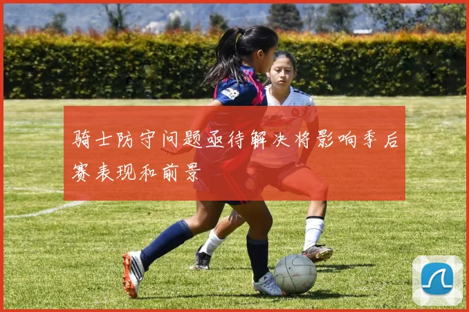 骑士防守问题亟待解决将影响季后赛表现和前景