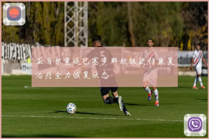 亚马尔重返巴塞罗那积极进行康复治疗全力恢复状态