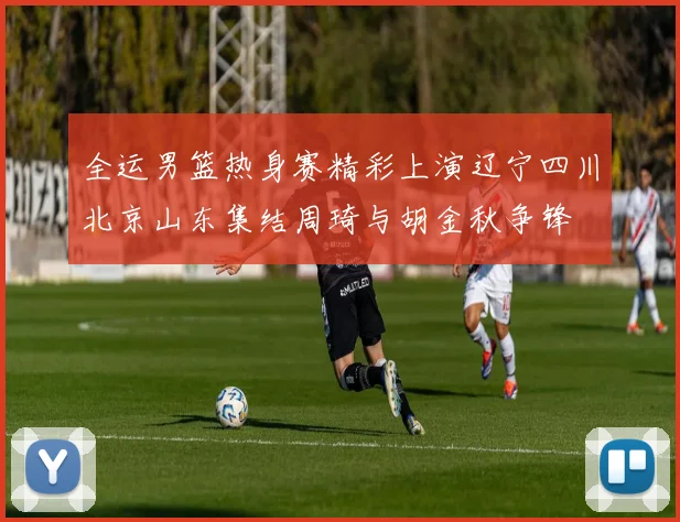 全运男篮热身赛精彩上演辽宁四川北京山东集结周琦与胡金秋争锋