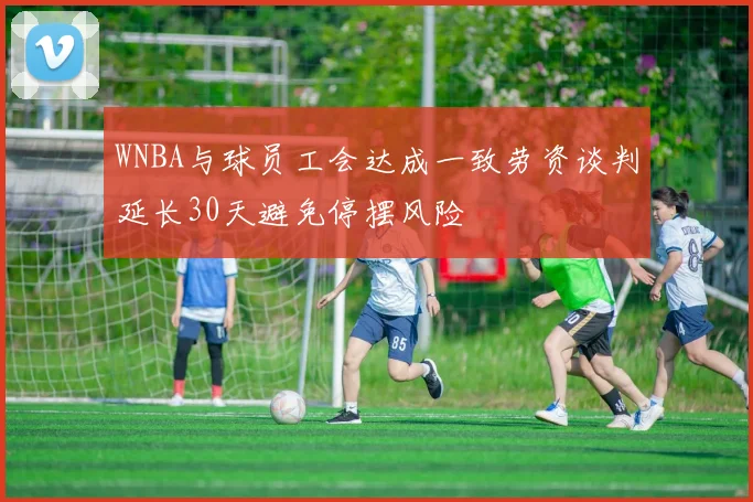 WNBA与球员工会达成一致劳资谈判延长30天避免停摆风险