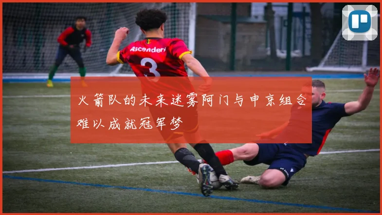 火箭队的未来迷雾阿门与申京组合难以成就冠军梦