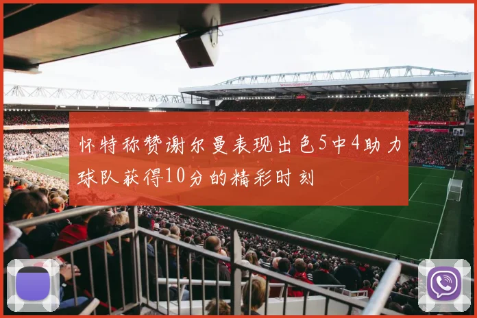 怀特称赞谢尔曼表现出色5中4助力球队获得10分的精彩时刻
