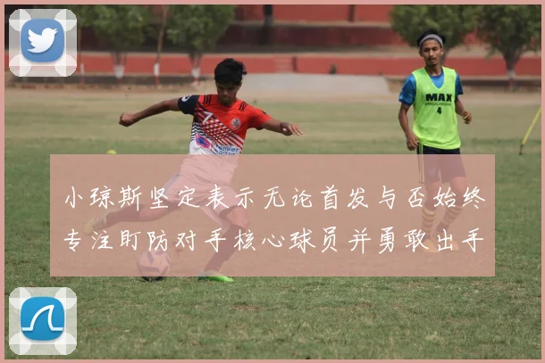 小琼斯坚定表示无论首发与否始终专注盯防对手核心球员并勇敢出手