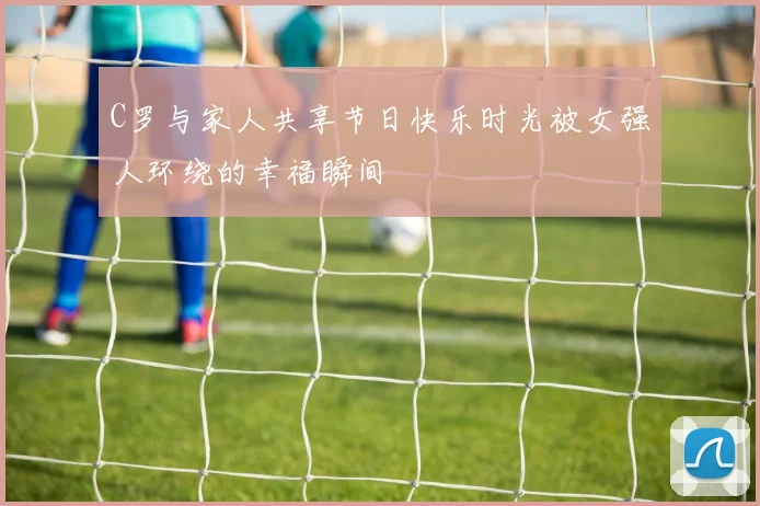 C罗与家人共享节日快乐时光被女强人环绕的幸福瞬间