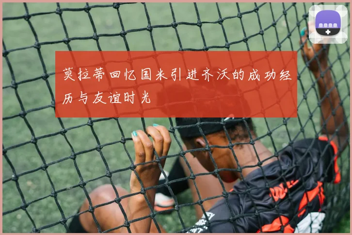 莫拉蒂回忆国米引进齐沃的成功经历与友谊时光