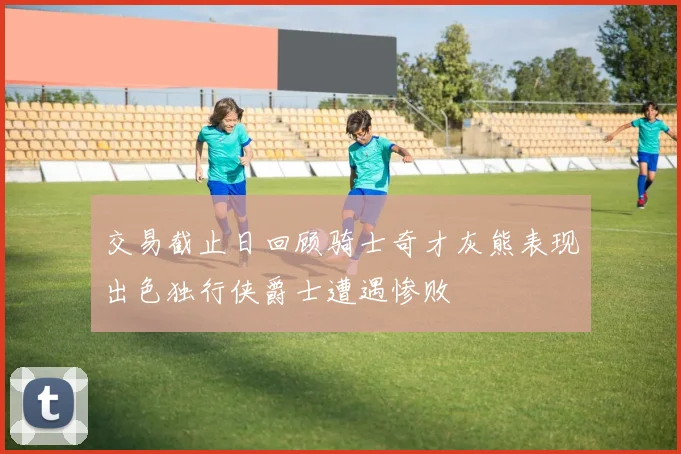 交易截止日回顾骑士奇才灰熊表现出色独行侠爵士遭遇惨败